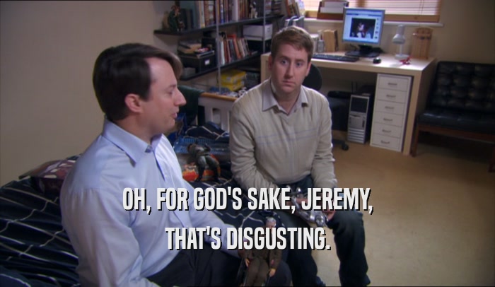 OH, FOR GOD'S SAKE, JEREMY,
 THAT'S DISGUSTING.
 