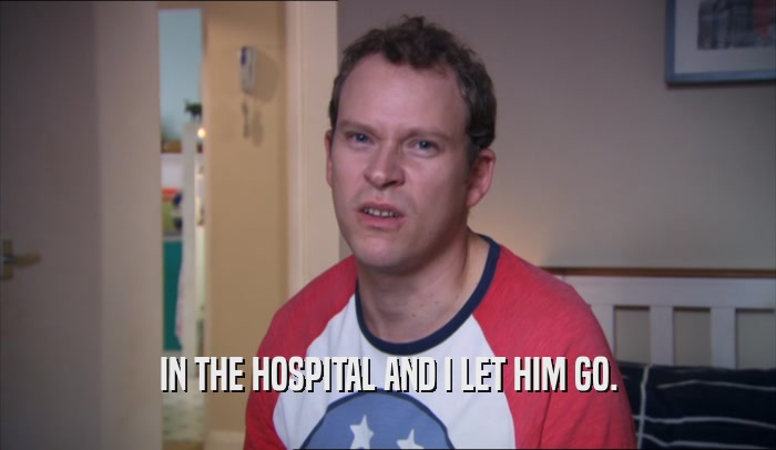 IN THE HOSPITAL AND I LET HIM GO.  