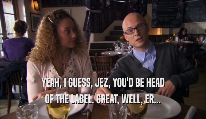 YEAH, I GUESS, JEZ, YOU'D BE HEAD OF THE LABEL. GREAT, WELL, ER... 
