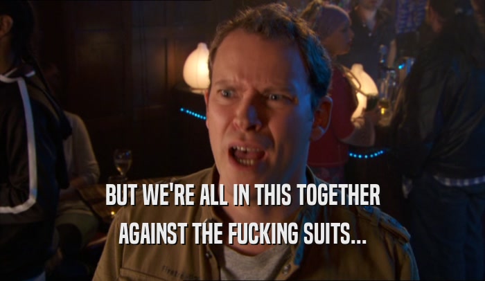 BUT WE'RE ALL IN THIS TOGETHER AGAINST THE FUCKING SUITS... 