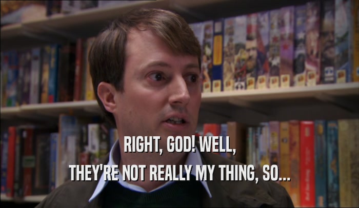 RIGHT, GOD! WELL, THEY'RE NOT REALLY MY THING, SO... 
