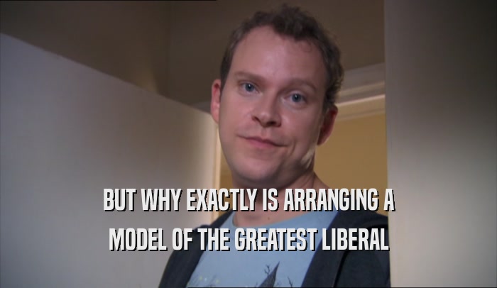 BUT WHY EXACTLY IS ARRANGING A MODEL OF THE GREATEST LIBERAL 