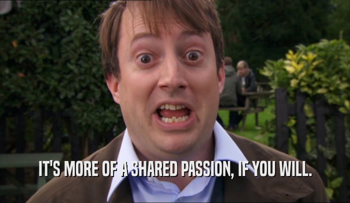 IT'S MORE OF A SHARED PASSION, IF YOU WILL.  