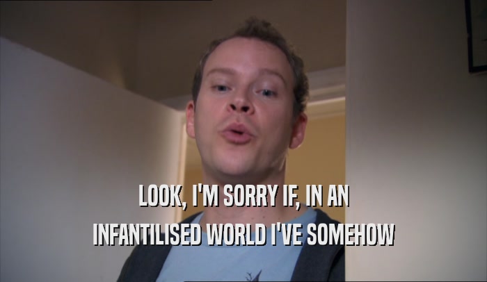LOOK, I'M SORRY IF, IN AN INFANTILISED WORLD I'VE SOMEHOW INFANTILISED WORLD I'VE SOMEHOW