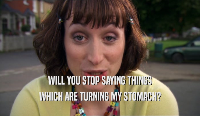 WILL YOU STOP SAYING THINGS WHICH ARE TURNING MY STOMACH? 