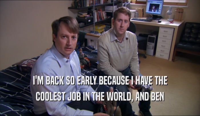 I'M BACK SO EARLY BECAUSE I HAVE THE COOLEST JOB IN THE WORLD, AND BEN COOLEST JOB IN THE WORLD, AND BEN