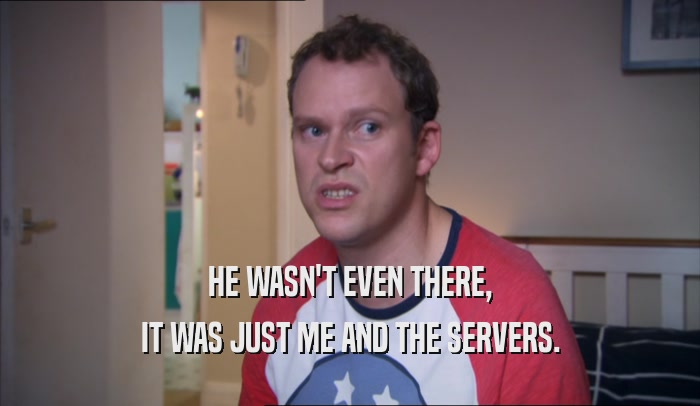 HE WASN'T EVEN THERE, IT WAS JUST ME AND THE SERVERS. 