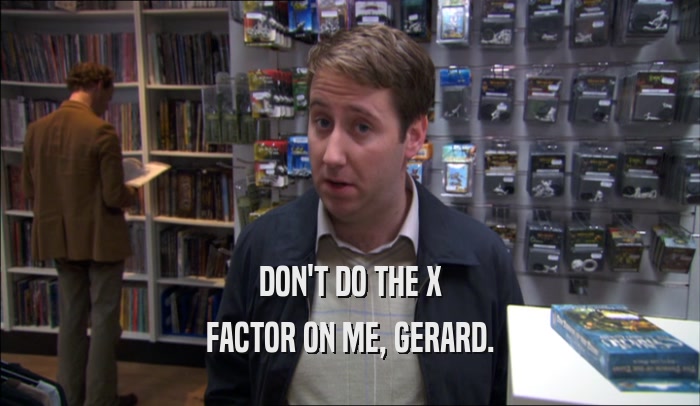 DON'T DO THE X FACTOR ON ME, GERARD. 