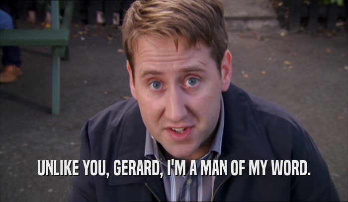UNLIKE YOU, GERARD, I'M A MAN OF MY WORD.  