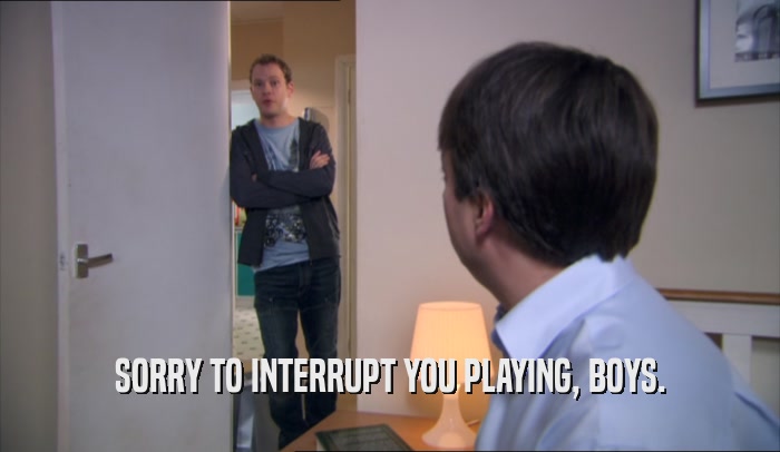 SORRY TO INTERRUPT YOU PLAYING, BOYS.  