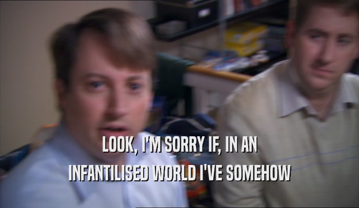 LOOK, I'M SORRY IF, IN AN INFANTILISED WORLD I'VE SOMEHOW INFANTILISED WORLD I'VE SOMEHOW