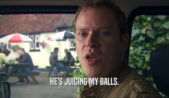 HE'S JUICING MY BALLS.  