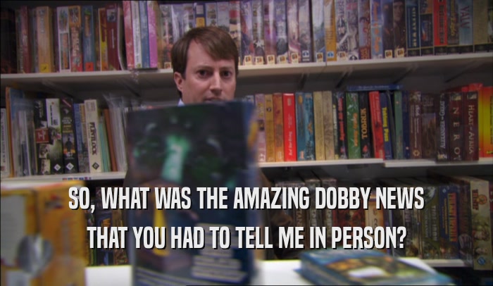 SO, WHAT WAS THE AMAZING DOBBY NEWS THAT YOU HAD TO TELL ME IN PERSON? 