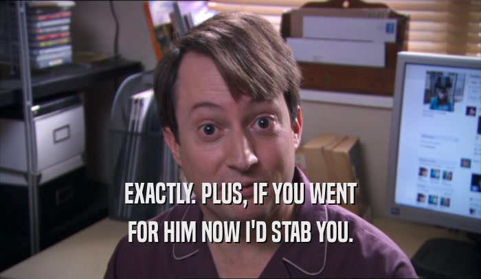 EXACTLY. PLUS, IF YOU WENT FOR HIM NOW I'D STAB YOU. 