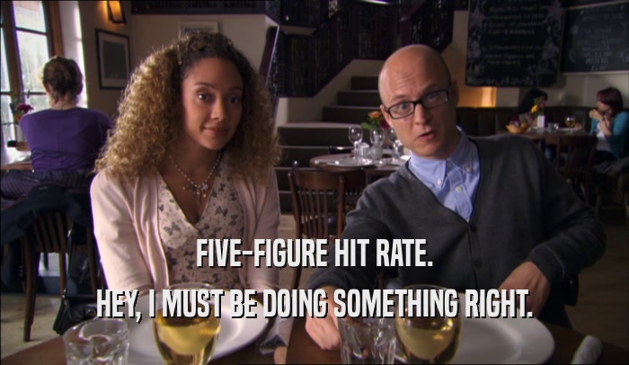 FIVE-FIGURE HIT RATE. HEY, I MUST BE DOING SOMETHING RIGHT. 