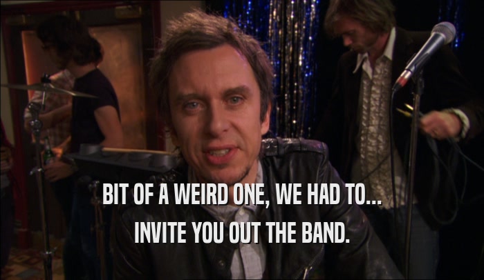BIT OF A WEIRD ONE, WE HAD TO... INVITE YOU OUT THE BAND. 