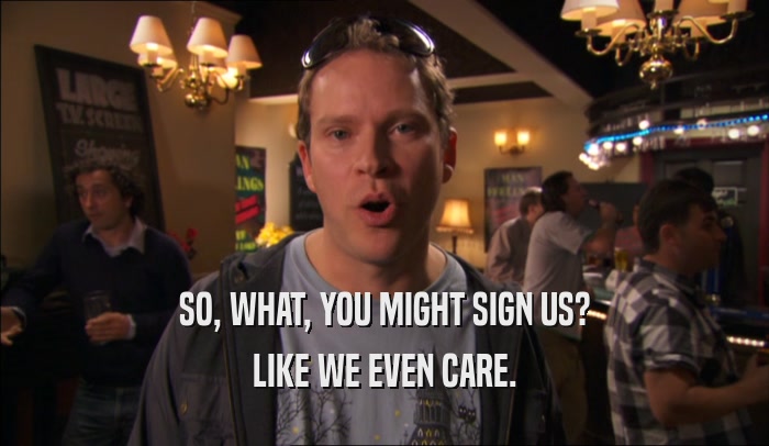 SO, WHAT, YOU MIGHT SIGN US? LIKE WE EVEN CARE. 