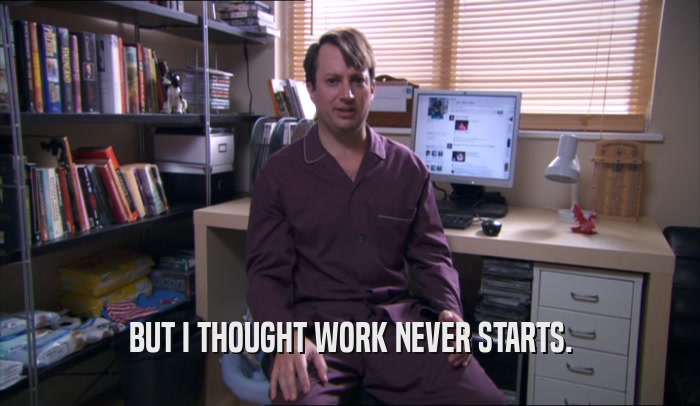 BUT I THOUGHT WORK NEVER STARTS.  