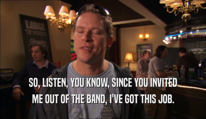 SO, LISTEN, YOU KNOW, SINCE YOU INVITED ME OUT OF THE BAND, I'VE GOT THIS JOB. 
