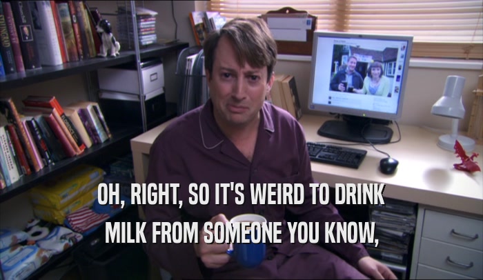 OH, RIGHT, SO IT'S WEIRD TO DRINK MILK FROM SOMEONE YOU KNOW, 