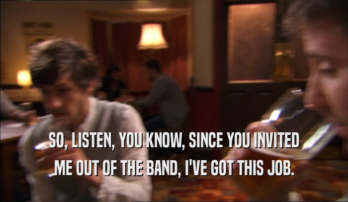 SO, LISTEN, YOU KNOW, SINCE YOU INVITED ME OUT OF THE BAND, I'VE GOT THIS JOB. 