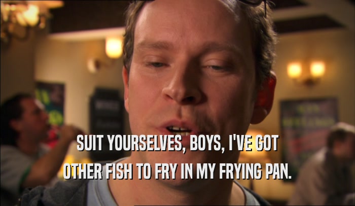 SUIT YOURSELVES, BOYS, I'VE GOT OTHER FISH TO FRY IN MY FRYING PAN. 