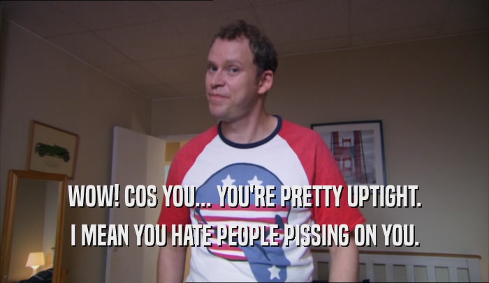 WOW! COS YOU... YOU'RE PRETTY UPTIGHT. I MEAN YOU HATE PEOPLE PISSING ON YOU. 