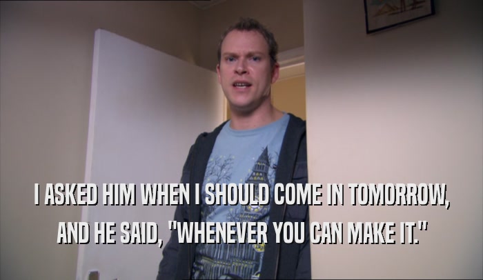 I ASKED HIM WHEN I SHOULD COME IN TOMORROW, AND HE SAID, 