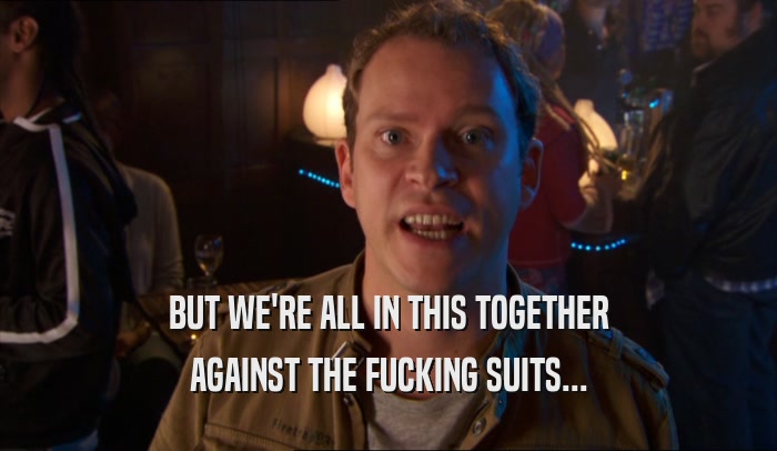 BUT WE'RE ALL IN THIS TOGETHER AGAINST THE FUCKING SUITS... 