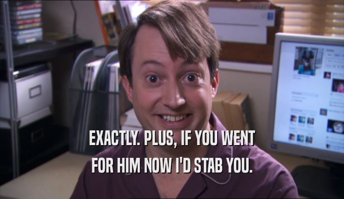 EXACTLY. PLUS, IF YOU WENT FOR HIM NOW I'D STAB YOU. 