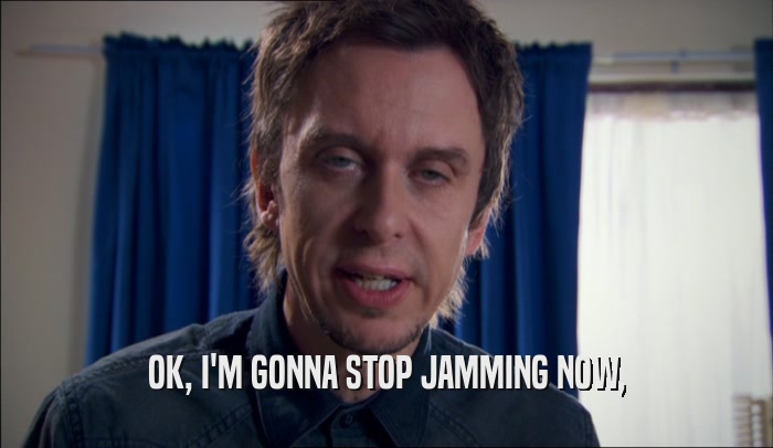 OK, I'M GONNA STOP JAMMING NOW,  
