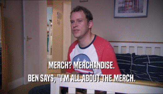 MERCH? MERCHANDISE. BEN SAYS, 'I'M ALL ABOUT THE MERCH. 