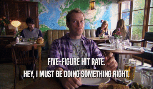 FIVE-FIGURE HIT RATE. HEY, I MUST BE DOING SOMETHING RIGHT. 