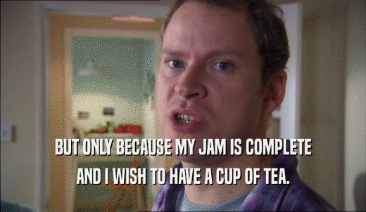 BUT ONLY BECAUSE MY JAM IS COMPLETE AND I WISH TO HAVE A CUP OF TEA. 