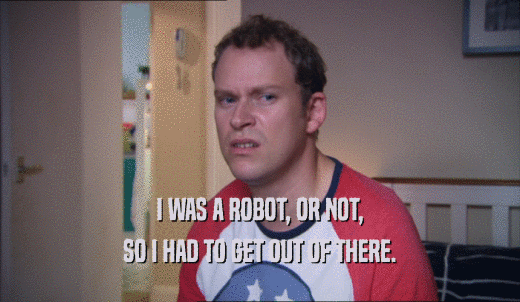 I WAS A ROBOT, OR NOT, SO I HAD TO GET OUT OF THERE. 