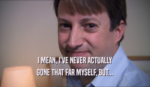 I MEAN, I'VE NEVER ACTUALLY GONE THAT FAR MYSELF, BUT... 