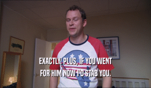 EXACTLY. PLUS, IF YOU WENT FOR HIM NOW I'D STAB YOU. 