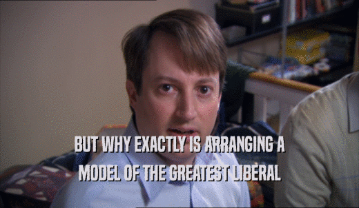 BUT WHY EXACTLY IS ARRANGING A MODEL OF THE GREATEST LIBERAL 