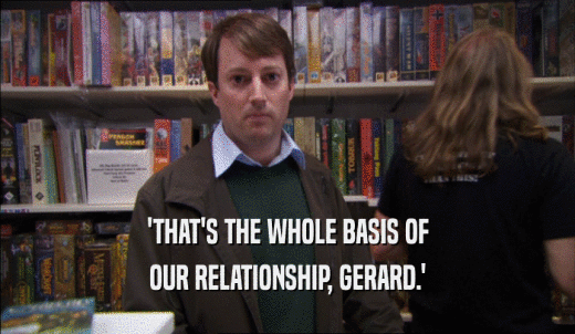 'THAT'S THE WHOLE BASIS OF OUR RELATIONSHIP, GERARD.' 