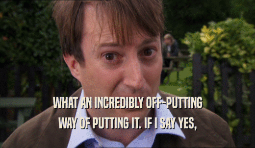 WHAT AN INCREDIBLY OFF-PUTTING WAY OF PUTTING IT. IF I SAY YES, 