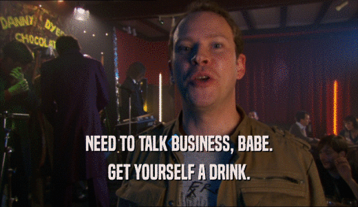 NEED TO TALK BUSINESS, BABE. GET YOURSELF A DRINK. 