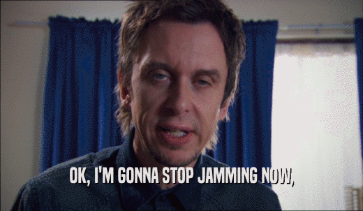 OK, I'M GONNA STOP JAMMING NOW,  