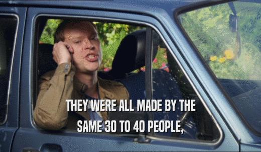 THEY WERE ALL MADE BY THE SAME 30 TO 40 PEOPLE, 