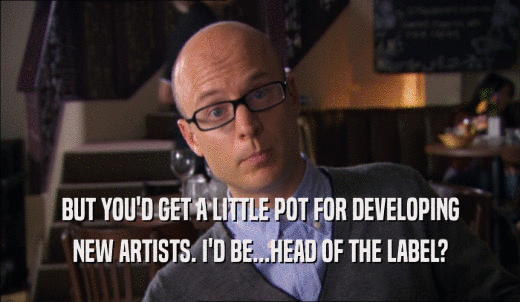 BUT YOU'D GET A LITTLE POT FOR DEVELOPING NEW ARTISTS. I'D BE...HEAD OF THE LABEL? 