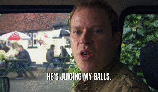 HE'S JUICING MY BALLS.  