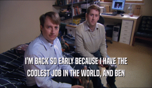 I'M BACK SO EARLY BECAUSE I HAVE THE COOLEST JOB IN THE WORLD, AND BEN COOLEST JOB IN THE WORLD, AND BEN