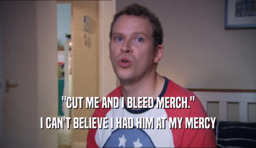'CUT ME AND I BLEED MERCH.' I CAN'T BELIEVE I HAD HIM AT MY MERCY 