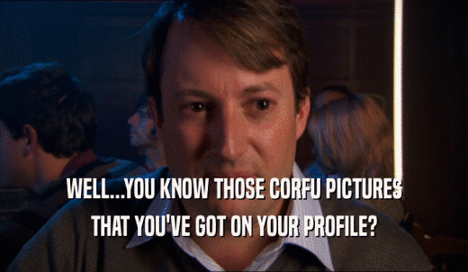 WELL...YOU KNOW THOSE CORFU PICTURES THAT YOU'VE GOT ON YOUR PROFILE? 