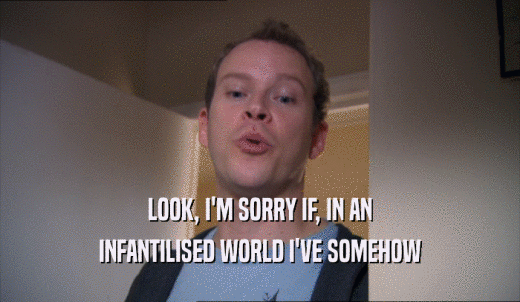 LOOK, I'M SORRY IF, IN AN INFANTILISED WORLD I'VE SOMEHOW INFANTILISED WORLD I'VE SOMEHOW