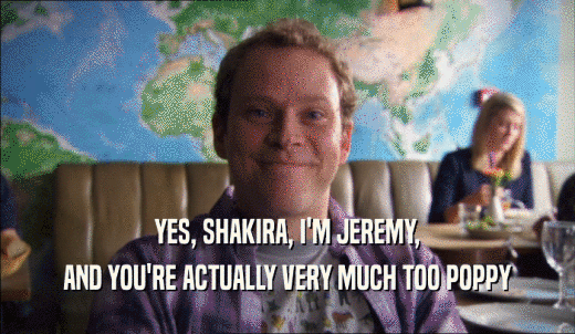 YES, SHAKIRA, I'M JEREMY, AND YOU'RE ACTUALLY VERY MUCH TOO POPPY 